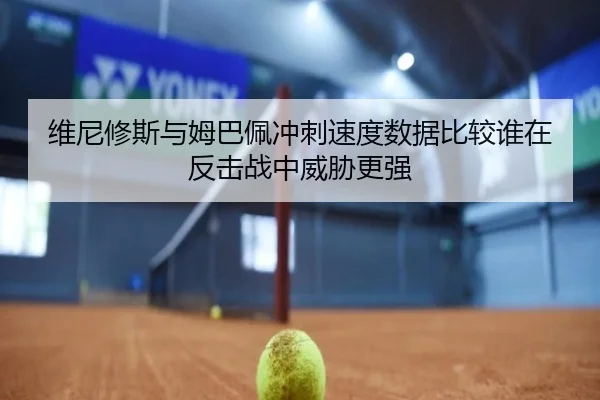 维尼修斯与姆巴佩冲刺速度数据比较谁在反击战中威胁更强